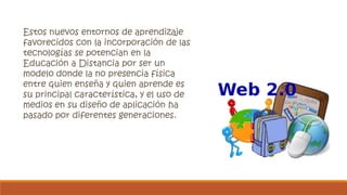 Estos nuevos entornos de aprendizaje 
favorecidos con la incorporación de las 
tecnologías se potencian en la 
Educación a Distancia por ser un 
modelo donde la no presencia física 
entre quien enseña y quien aprende es 
su principal característica, y el uso de 
medios en su diseño de aplicación ha 
pasado por diferentes generaciones. 
 