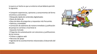 Lo que es un hecho es que un entorno virtual debería permitir 
lo siguiente: 
• Compartir experiencias, opiniones y conocimientos de forma 
sincrónica y asincrónica 
• Búsqueda rápida de contenidos digitalizados 
• Bases de datos de 
• Base de datos de preguntas y respuestas más frecuentes 
• Noticias y novedades 
• Corrección de exámenes de manera inmediata y justificación 
de porque es correcta o incorrecta la 
respuesta marcada 
• Preguntas de autoevaluación con soluciones y justificaciones 
de las mismas 
• Enlaces a páginas web 
• Recursos de apoyo 
• Agenda de los acontecimientos relacionados al desarrollo del 
estudio 
