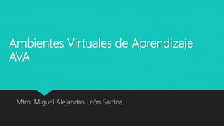 Ambientes Virtuales de Aprendizaje
AVA
Mtro. Miguel Alejandro León Santos
 