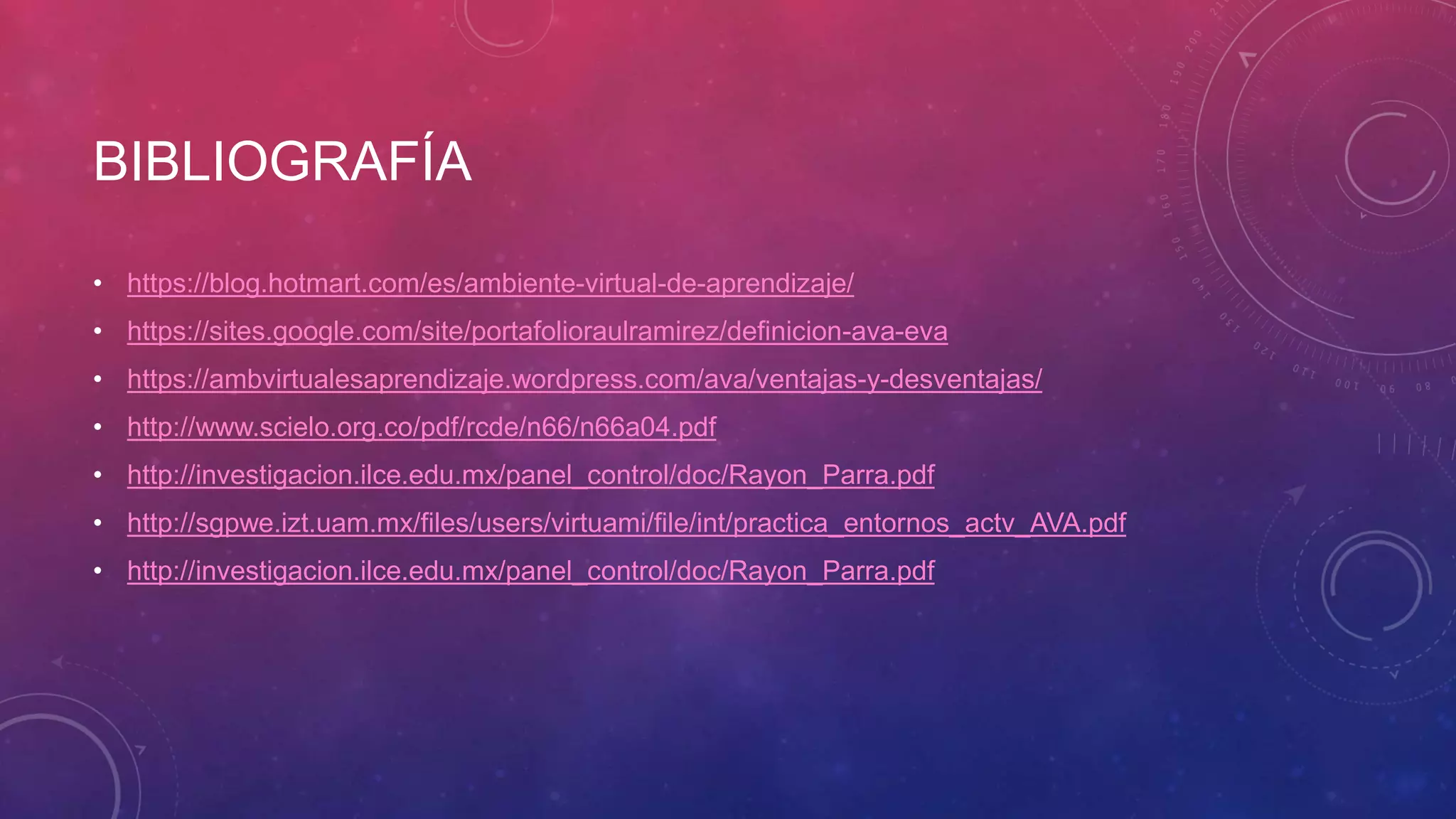 BIBLIOGRAFÍA
• https://blog.hotmart.com/es/ambiente-virtual-de-aprendizaje/
• https://sites.google.com/site/portafolioraulramirez/definicion-ava-eva
• https://ambvirtualesaprendizaje.wordpress.com/ava/ventajas-y-desventajas/
• http://www.scielo.org.co/pdf/rcde/n66/n66a04.pdf
• http://investigacion.ilce.edu.mx/panel_control/doc/Rayon_Parra.pdf
• http://sgpwe.izt.uam.mx/files/users/virtuami/file/int/practica_entornos_actv_AVA.pdf
• http://investigacion.ilce.edu.mx/panel_control/doc/Rayon_Parra.pdf
 