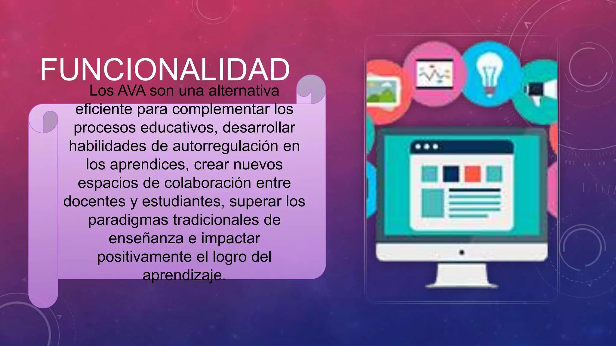FUNCIONALIDADLos AVA son una alternativa
eficiente para complementar los
procesos educativos, desarrollar
habilidades de autorregulación en
los aprendices, crear nuevos
espacios de colaboración entre
docentes y estudiantes, superar los
paradigmas tradicionales de
enseñanza e impactar
positivamente el logro del
aprendizaje.
 