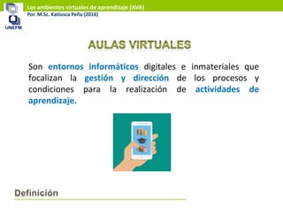 Los ambientes virtuales de aprendizaje (AVA)
Por. M.Sc. Katiusca Peña (2016)
Son entornos informáticos digitales e inmateriales que
focalizan la gestión y dirección de los procesos y
condiciones para la realización de actividades de
aprendizaje.
 