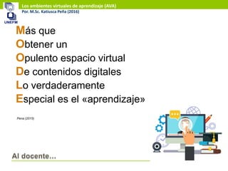 Los ambientes virtuales de aprendizaje (AVA)
Por. M.Sc. Katiusca Peña (2016)
Más que
Obtener un
Opulento espacio virtual
De contenidos digitales
Lo verdaderamente
Especial es el «aprendizaje»
Pena (2015)
 