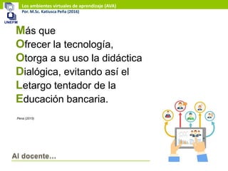 Los ambientes virtuales de aprendizaje (AVA)
Por. M.Sc. Katiusca Peña (2016)
Más que
Ofrecer la tecnología,
Otorga a su uso la didáctica
Dialógica, evitando así el
Letargo tentador de la
Educación bancaria.
Pena (2015)
 