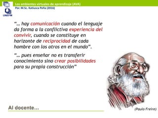 Los ambientes virtuales de aprendizaje (AVA)
Por. M.Sc. Katiusca Peña (2016)
“… hay comunicación cuando el lenguaje
da forma a la conflictiva experiencia del
convivir, cuando se constituye en
horizonte de reciprocidad de cada
hombre con los otros en el mundo”.
“… pues enseñar no es transferir
conocimiento sino crear posibilidades
para su propia construcción”
(Paulo Freire)
 