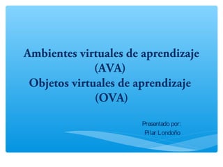 Ambientes virtuales de aprendizaje
(AVA)
Objetos virtuales de aprendizaje
(OVA)
Presentado por:
Pilar Londoño
 