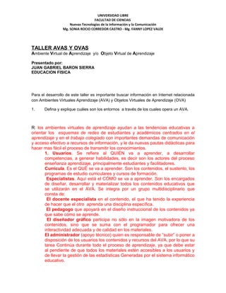 UNIVERSIDAD LIBRE
                                   FACULTAD DE CIENCIAS
                     Nuevas Tecnologías de la Información y la Comunicación
                 Mg. SONIA ROCIO CORREDOR CASTRO - Mg. FANNY LOPEZ VALEK




TALLER AVAS Y OVAS
Ambiente Virtual de Aprendizaje y/o Objeto Virtual de Aprendizaje

Presentado por:
JUAN GABRIEL BARON SIERRA
EDUCACION FISICA




Para el desarrollo de este taller es importante buscar información en Internet relacionada
con Ambientes Virtuales Aprendizaje (AVA) y Objetos Virtuales de Aprendizaje (OVA)

1.     Defina y explique cuáles son los entornos a través de los cuales opera un AVA.



R: los ambientes virtuales de aprendizaje ayudan a las tendencias educativas a
orientar los esquemas de redes de estudiantes y académicos centrados en el
aprendizaje y en el trabajo colegiado con importantes demandas de comunicación
y acceso efectivo a recursos de información, y le da nuevas pautas didácticas para
hacer mas fácil el proceso de transmitir los conocimientos.
       1. Usuarios. Se refiere al QUIÉN va a aprender, a desarrollar
       competencias, a generar habilidades, es decir son los actores del proceso
       enseñanza aprendizaje, principalmente estudiantes y facilitadores.
       Currícula. Es el QUÉ se va a aprender. Son los contenidos, el sustento, los
       programas de estudio curriculares y cursos de formación.
        Especialistas. Aquí está el CÓMO se va a aprender. Son los encargados
       de diseñar, desarrollar y materializar todos los contenidos educativos que
       se utilizarán en el AVA. Se integra por un grupo multidisciplinario que
       consta de:
        El docente especialista en el contenido, el que ha tenido la experiencia
       de hacer que el otro aprenda una disciplina específica.
        El pedagogo que apoyará en el diseño instruccional de los contenidos ya
       que sabe cómo se aprende.
        El diseñador gráfico participa no sólo en la imagen motivadora de los
       contenidos, sino que se suma con el programador para ofrecer una
       interactividad adecuada y de calidad en los materiales.
       El administrador (apoyo técnico) quien es responsable de “subir” o poner a
       disposición de los usuarios los contenidos y recursos del AVA, por lo que su
       tarea Continúa durante todo el proceso de aprendizaje, ya que debe estar
       al pendiente de que todos los materiales estén accesibles a los usuarios y
       de llevar la gestión de las estadísticas Generadas por el sistema informático
       educativo.
 