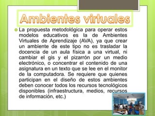 Ambientes virtualesLa propuesta metodológica para operar estos modelos educativos es la de Ambientes Virtuales de Aprendizaje (AVA), ya que crear un ambiente de este tipo no es trasladar la docencia de un aula física a una virtual, ni cambiar el gis y el pizarrón por un medio electrónico, o concentrar el contenido de una asignatura en un texto que se lee en el monitor de la computadora. Se requiere que quienes participan en el diseño de estos ambientes deben conocer todos los recursos tecnológicos disponibles (infraestructura, medios, recursos de información, etc.)