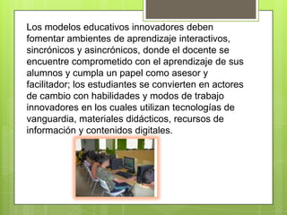 Los modelos educativos innovadores deben fomentar ambientes de aprendizaje interactivos, sincrónicos y asincrónicos, donde el docente se encuentre comprometido con el aprendizaje de sus alumnos y cumpla un papel como asesor y facilitador; los estudiantes se convierten en actores de cambio con habilidades y modos de trabajo innovadores en los cuales utilizan tecnologías de vanguardia, materiales didácticos, recursos de información y contenidos digitales. 