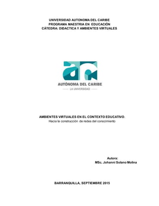 UNIVERSIDAD AUTONOMA DEL CARIBE
PROGRAMA MAESTRIA EN EDUCACIÓN
CÁTEDRA: DIDACTICA Y AMBIENTES VIRTUALES
AMBIENTES VIRTUALES EN EL CONTEXTO EDUCATIVO.
Hacia la construcción de redes del conocimiento
Autora:
MSc. Johanni Solano Molina
BARRANQUILLA, SEPTIEMBRE 2015
 