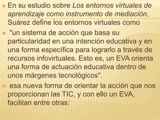En su estudio sobre Los entornos virtuales de aprendizaje como instrumento de mediación, Suárez define los entornos virtua...
