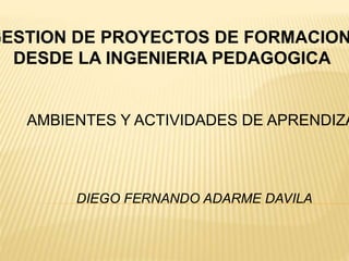 GESTION DE PROYECTOS DE FORMACION
DESDE LA INGENIERIA PEDAGOGICA
AMBIENTES Y ACTIVIDADES DE APRENDIZA
DIEGO FERNANDO ADARME DAVILA
 