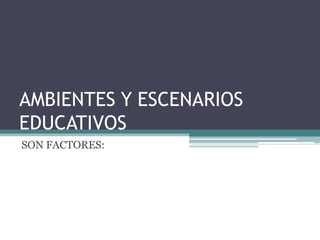 AMBIENTES Y ESCENARIOS
EDUCATIVOS
SON FACTORES:
 