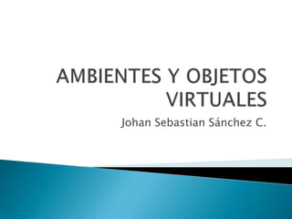 AMBIENTES Y OBJETOS VIRTUALES Johan Sebastian Sánchez C. 