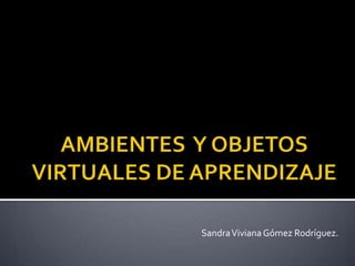 AMBIENTES  Y OBJETOS VIRTUALES DE APRENDIZAJE Sandra Viviana Gómez Rodríguez.  