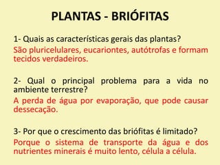 PLANTAS - BRIÓFITAS
1- Quais as características gerais das plantas?
São pluricelulares, eucariontes, autótrofas e formam
tecidos verdadeiros.
2- Qual o principal problema para a vida no
ambiente terrestre?
A perda de água por evaporação, que pode causar
dessecação.
3- Por que o crescimento das briófitas é limitado?
Porque o sistema de transporte da água e dos
nutrientes minerais é muito lento, célula a célula.
 