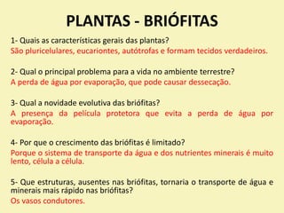 PLANTAS - BRIÓFITAS
1- Quais as características gerais das plantas?
São pluricelulares, eucariontes, autótrofas e formam tecidos verdadeiros.
2- Qual o principal problema para a vida no ambiente terrestre?
A perda de água por evaporação, que pode causar dessecação.
3- Qual a novidade evolutiva das briófitas?
A presença da película protetora que evita a perda de água por
evaporação.
4- Por que o crescimento das briófitas é limitado?
Porque o sistema de transporte da água e dos nutrientes minerais é muito
lento, célula a célula.
5- Que estruturas, ausentes nas briófitas, tornaria o transporte de água e
minerais mais rápido nas briófitas?
Os vasos condutores.
 
