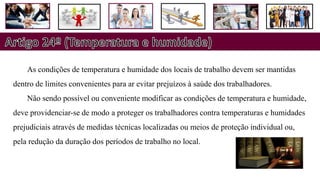 As condições de temperatura e humidade dos locais de trabalho devem ser mantidas
dentro de limites convenientes para ar evitar prejuízos à saúde dos trabalhadores.
Não sendo possível ou conveniente modificar as condições de temperatura e humidade,
deve providenciar-se de modo a proteger os trabalhadores contra temperaturas e humidades
prejudiciais através de medidas técnicas localizadas ou meios de proteção individual ou,
pela redução da duração dos períodos de trabalho no local.
 