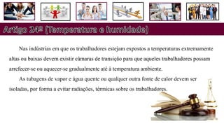 Nas indústrias em que os trabalhadores estejam expostos a temperaturas extremamente
altas ou baixas devem existir câmaras de transição para que aqueles trabalhadores possam
arrefecer-se ou aquecer-se gradualmente até à temperatura ambiente.
As tubagens de vapor e água quente ou qualquer outra fonte de calor devem ser
isoladas, por forma a evitar radiações, térmicas sobre os trabalhadores.
 