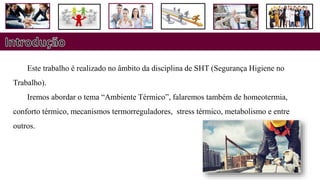 Este trabalho é realizado no âmbito da disciplina de SHT (Segurança Higiene no
Trabalho).
Iremos abordar o tema “Ambiente Térmico”, falaremos também de homeotermia,
conforto térmico, mecanismos termorreguladores, stress térmico, metabolismo e entre
outros.
 