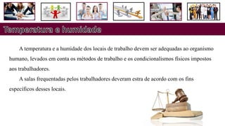 A temperatura e a humidade dos locais de trabalho devem ser adequadas ao organismo
humano, levados em conta os métodos de trabalho e os condicionalismos físicos impostos
aos trabalhadores.
A salas frequentadas pelos trabalhadores deveram estra de acordo com os fins
específicos desses locais.
 