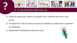 a) Estado de espirito que exprime a satisfação com o ambiente que envolve uma
pessoa.
b) O conjunto de variáveis térmicas do posto de trabalho que influenciam o organismo
do trabalhador.
c) Manutenção da temperatura interna do corpo.
 