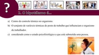 a) Centro do controlo térmico no organismo.
b) O conjunto de variáveis térmicas do posto de trabalho que influenciam o organismo
do trabalhador.
c) considerado como o estado psicofisiológico a que está submetida uma pessoa.
 