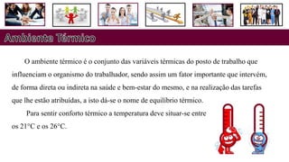 O ambiente térmico é o conjunto das variáveis térmicas do posto de trabalho que
influenciam o organismo do trabalhador, sendo assim um fator importante que intervém,
de forma direta ou indireta na saúde e bem-estar do mesmo, e na realização das tarefas
que lhe estão atribuídas, a isto dá-se o nome de equilíbrio térmico.
Para sentir conforto térmico a temperatura deve situar-se entre
os 21°C e os 26°C.
 