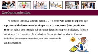 O conforto térmico, é definido pela ISO 7730 como “um estado de espírito que
expressa satisfação com o ambiente que envolve uma pessoa (nem quente nem
frio)”, ou seja, é uma sensação subjetiva que depende de aspetos biológicos, físicos e
emocionais dos ocupantes, não sendo desta forma, possível satisfazer a todos os
indivíduos que ocupam um recinto, com uma determinada
condição térmica.
 