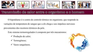 O hipotálamo é o centro de controlo térmico no organismo, que responde às
variações de temperatura do sangue que a ele chega e aos impulsos nervosos
provenientes dos recetores térmicos da pele.
Este sistema termorregulador é composto por três mecanismos:
 Produção de calor;
 Termogénese;
 Vasos sanguíneos.
 