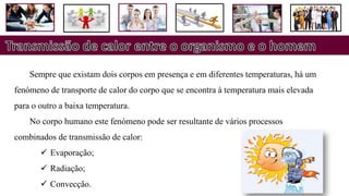 Sempre que existam dois corpos em presença e em diferentes temperaturas, há um
fenómeno de transporte de calor do corpo que se encontra à temperatura mais elevada
para o outro a baixa temperatura.
No corpo humano este fenómeno pode ser resultante de vários processos
combinados de transmissão de calor:
 Evaporação;
 Radiação;
 Convecção.
 
