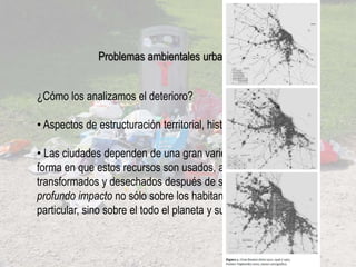 ¿Cómo los analizamos el deterioro?
• Aspectos de estructuración territorial, históricos.
• Las ciudades dependen de una gran variedad de recursos; y la
forma en que estos recursos son usados, administrados,
transformados y desechados después de su vida útil, tiene un
profundo impacto no sólo sobre los habitantes de una ciudad en
particular, sino sobre el todo el planeta y sus habitantes.
Problemas ambientales urbanos
 