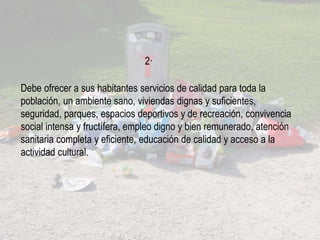 Debe ofrecer a sus habitantes servicios de calidad para toda la
población, un ambiente sano, viviendas dignas y suficientes,
seguridad, parques, espacios deportivos y de recreación, convivencia
social intensa y fructífera, empleo digno y bien remunerado, atención
sanitaria completa y eficiente, educación de calidad y acceso a la
actividad cultural.
2·
 