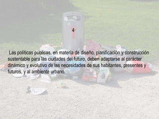 Las políticas públicas, en materia de diseño, planificación y construcción
sustentable para las ciudades del futuro, deben adaptarse al carácter
dinámico y evolutivo de las necesidades de sus habitantes, presentes y
futuros, y al ambiente urbano.
4·
 