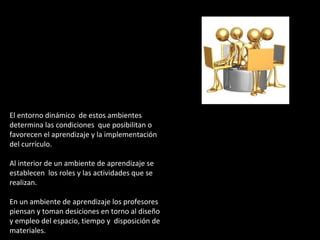 El entorno dinámico de estos ambientes 
determina las condiciones que posibilitan o 
favorecen el aprendizaje y la implementación 
del currículo. 
Al interior de un ambiente de aprendizaje se 
establecen los roles y las actividades que se 
realizan. 
En un ambiente de aprendizaje los profesores 
piensan y toman desiciones en torno al diseño 
y empleo del espacio, tiempo y disposición de 
materiales. 
 