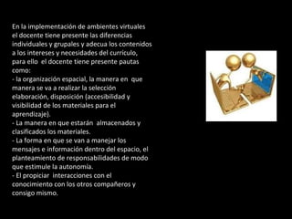 En la implementación de ambientes virtuales 
el docente tiene presente las diferencias 
individuales y grupales y adecua los contenidos 
a los intereses y necesidades del currículo, 
para ello el docente tiene presente pautas 
como: 
- la organización espacial, la manera en que 
manera se va a realizar la selección 
elaboración, disposición (accesibilidad y 
visibilidad de los materiales para el 
aprendizaje). 
- La manera en que estarán almacenados y 
clasificados los materiales. 
- La forma en que se van a manejar los 
mensajes e información dentro del espacio, el 
planteamiento de responsabilidades de modo 
que estimule la autonomía. 
- El propiciar interacciones con el 
conocimiento con los otros compañeros y 
consigo mismo. 
 