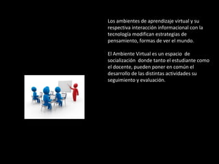 Los ambientes de aprendizaje virtual y su 
respectiva interacción informacional con la 
tecnología modifican estrategias de 
pensamiento, formas de ver el mundo. 
El Ambiente Virtual es un espacio de 
socialización donde tanto el estudiante como 
el docente, pueden poner en común el 
desarrollo de las distintas actividades su 
seguimiento y evaluación. 
 