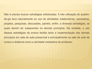 Não é preciso buscar estratégias sofisticadas. A não utilização do quadro-
de-giz leva naturalmente ao uso de atividades colaborativas, seminários,
projetos, pesquisas, discussões, painéis, enfim, a diversas estratégias, as
quais devem ter subjacentes os demais princípios. Na verdade, o uso
dessas estratégias de ensino facilita tanto a implementação dos demais
princípios em sala de aula presencial e principalmente na sala de aula de
cursos a distância como a atividade mediadora do professor.
 