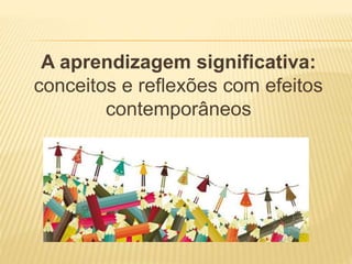 A aprendizagem significativa:
conceitos e reflexões com efeitos
contemporâneos
 