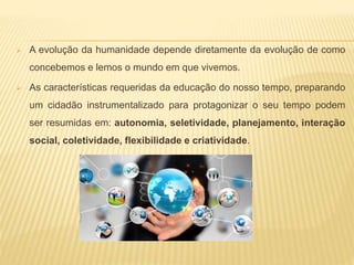  A evolução da humanidade depende diretamente da evolução de como
concebemos e lemos o mundo em que vivemos.
 As características requeridas da educação do nosso tempo, preparando
um cidadão instrumentalizado para protagonizar o seu tempo podem
ser resumidas em: autonomia, seletividade, planejamento, interação
social, coletividade, flexibilidade e criatividade.
 