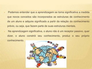  Podemos entender que a aprendizagem se torna significativa a medida
que novos conceitos são incorporados as estruturas de conhecimento
de um aluno e adquire significado a partir da relação do conhecimento
prévio, ou seja, que fazem parte de suas estruturas mentais.
 Na aprendizagem significativa, o aluno não é um receptor passivo, quer
dizer, o aluno constrói seu conhecimento, produz o seu próprio
conhecimento.
 