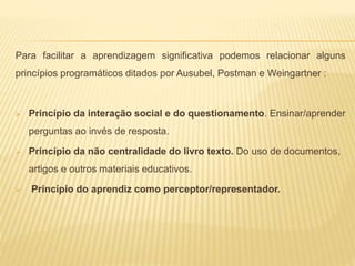 Para facilitar a aprendizagem significativa podemos relacionar alguns
princípios programáticos ditados por Ausubel, Postman e Weingartner :
 Princípio da interação social e do questionamento. Ensinar/aprender
perguntas ao invés de resposta.
 Princípio da não centralidade do livro texto. Do uso de documentos,
artigos e outros materiais educativos.
 Princípio do aprendiz como perceptor/representador.
 