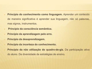  Princípio do conhecimento como linguagem. Aprender um conteúdo
de maneira significativa é aprender sua linguagem, não só palavras,
mas signos, instrumentos.
 Princípio da consciência semântica.
 Princípio da aprendizagem pelo erro.
 Princípio da desaprendizagem.
 Princípio da incerteza do conhecimento.
 Princípio da não utilização do quadro-de-giz. Da participação ativa
do aluno. Da diversidade de estratégias de ensino.
 
