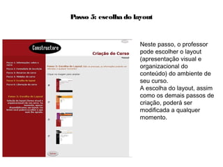 Passo 5: escolha do layout
Neste passo, o professor
pode escolher o layout
(apresentação visual e
organizacional do
conteúdo) do ambiente de
seu curso.
A escolha do layout, assim
como os demais passos de
criação, poderá ser
modificada a qualquer
momento.
 