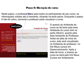 Passo 6: liberação do curso
O acesso ao Ambiente do
curso se dá tanto pela área
Ambiente do curso (link na
parte inferior), quanto pela
área Ambiente do Professor.
Antes da data de início do
curso, este será visualizado,
no Ambiente do professor, no
link Meus cursos em
Desenvolvimento. Após a
data de início, o acesso ao
curso se dará pelo link Meus
Cursos em Andamento.
Neste passo, o professor libera para todos os participantes de seu curso, as
informações criadas até o momento, clicando na tecla salvar. Enquanto o passo
6 não for salvo, somente o professor pode visualizar o curso.
 