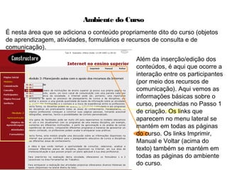 Ambiente do Curso
É nesta área que se adiciona o conteúdo propriamente dito do curso (objetos
de aprendizagem, atividades, formulários e recursos de consulta e de
comunicação).
Além da inserção/edição dos
conteúdos, é aqui que ocorre a
interação entre os participantes
(por meio dos recursos de
comunicação). Aqui vemos as
informações básicas sobre o
curso, preenchidas no Passo 1
de criação. Os links que
aparecem no menu lateral se
mantém em todas as páginas
do curso. Os links Imprimir,
Manual e Voltar (acima do
texto) também se mantém em
todas as páginas do ambiente
do curso.
 