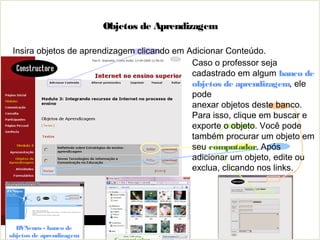 Objetos de Aprendizagem
Insira objetos de aprendizagem clicando em Adicionar Conteúdo.
BVNeuro - banco de
objetos de aprendizagem
Caso o professor seja
cadastrado em algum banco de
objetos de aprendizagem, ele
pode
anexar objetos deste banco.
Para isso, clique em buscar e
exporte o objeto. Você pode
também procurar um objeto em
seu computador. Após
adicionar um objeto, edite ou
exclua, clicando nos links.
 
