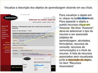 Visualize a descrição dos objetos de aprendizagem clicando em seu título.
Para visualizar o objeto em
si, clique no botão download.
Para associar o objeto a
outros recursos clique em
Associar. Na área “Associar”,
deve-se selecionar o tipo de
recurso a ser associado
(objetos de
aprendizagem, atividades,
formulários, recursos de
consulta, recursos de
comunicação) e o título do
recurso. A lista de recursos
associados será visualizada
junto a descrição do objeto,
no item “Recursos
Associados”.
 