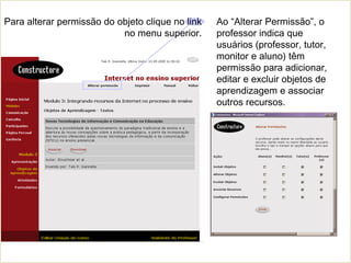 Ao “Alterar Permissão”, o
professor indica que
usuários (professor, tutor,
monitor e aluno) têm
permissão para adicionar,
editar e excluir objetos de
aprendizagem e associar
outros recursos.
Para alterar permissão do objeto clique no link
no menu superior.
 