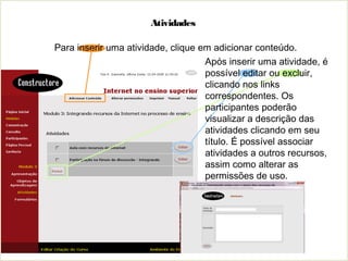 Atividades
Para inserir uma atividade, clique em adicionar conteúdo.
Após inserir uma atividade, é
possível editar ou excluir,
clicando nos links
correspondentes. Os
participantes poderão
visualizar a descrição das
atividades clicando em seu
título. É possível associar
atividades a outros recursos,
assim como alterar as
permissões de uso.
 